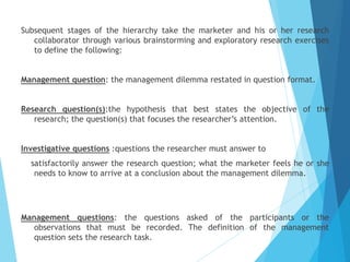 Subsequent stages of the hierarchy take the marketer and his or her research
collaborator through various brainstorming and exploratory research exercises
to define the following:
Management question: the management dilemma restated in question format.
Research question(s):the hypothesis that best states the objective of the
research; the question(s) that focuses the researcher’s attention.
Investigative questions :questions the researcher must answer to
satisfactorily answer the research question; what the marketer feels he or she
needs to know to arrive at a conclusion about the management dilemma.
Management questions: the questions asked of the participants or the
observations that must be recorded. The definition of the management
question sets the research task.
 