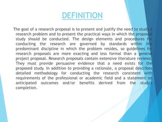 DEFINITION
The goal of a research proposal is to present and justify the need to study a
research problem and to present the practical ways in which the proposed
study should be conducted. The design elements and procedures for
conducting the research are governed by standards within the
predominant discipline in which the problem resides, so guidelines for
research proposals are more exacting and less formal than a general
project proposal. Research proposals contain extensive literature reviews.
They must provide persuasive evidence that a need exists for the
proposed study. In addition to providing a rationale, a proposal describes
detailed methodology for conducting the research consistent with
requirements of the professional or academic field and a statement on
anticipated outcomes and/or benefits derived from the study's
completion.
 
