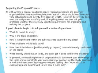 Beginning the Proposal Process
As with writing a regular academic paper, research proposals are generally
organized the same way throughout most social science disciplines. Proposals
vary between ten and twenty-five pages in length. However, before you begin,
read the assignment carefully and, if anything seems unclear, ask your
professor whether there are any specific requirements for organizing and
writing the proposal.
A good place to begin is to ask yourself a series of questions:
 What do I want to study?
 Why is the topic important?
 How is it significant within the subject areas covered in my class?
 What problems will it help solve?
 How does it build upon [and hopefully go beyond] research already conducted
on the topic?
 What exactly should I plan to do, and can I get it done in the time available?
 In general, a compelling research proposal should document your knowledge of
the topic and demonstrate your enthusiasm for conducting the study. Approach
it with the intention of leaving your readers feeling like--"Wow, that's an
exciting idea and I can’t wait to see how it turns out!"
 