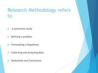 Research Methodology refers
to
 A systematic study
 Defining a problem
 Formulating a Hypothesis
 Collecting and Analyzing data
 Deductions and Conclusions
 