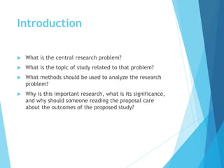Introduction
 What is the central research problem?
 What is the topic of study related to that problem?
 What methods should be used to analyze the research
problem?
 Why is this important research, what is its significance,
and why should someone reading the proposal care
about the outcomes of the proposed study?
 