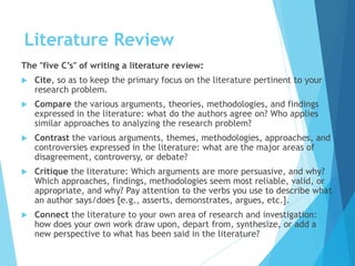 Literature Review
The "five C’s" of writing a literature review:
 Cite, so as to keep the primary focus on the literature pertinent to your
research problem.
 Compare the various arguments, theories, methodologies, and findings
expressed in the literature: what do the authors agree on? Who applies
similar approaches to analyzing the research problem?
 Contrast the various arguments, themes, methodologies, approaches, and
controversies expressed in the literature: what are the major areas of
disagreement, controversy, or debate?
 Critique the literature: Which arguments are more persuasive, and why?
Which approaches, findings, methodologies seem most reliable, valid, or
appropriate, and why? Pay attention to the verbs you use to describe what
an author says/does [e.g., asserts, demonstrates, argues, etc.].
 Connect the literature to your own area of research and investigation:
how does your own work draw upon, depart from, synthesize, or add a
new perspective to what has been said in the literature?
 