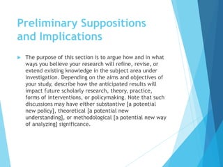 Preliminary Suppositions
and Implications
 The purpose of this section is to argue how and in what
ways you believe your research will refine, revise, or
extend existing knowledge in the subject area under
investigation. Depending on the aims and objectives of
your study, describe how the anticipated results will
impact future scholarly research, theory, practice,
forms of interventions, or policymaking. Note that such
discussions may have either substantive [a potential
new policy], theoretical [a potential new
understanding], or methodological [a potential new way
of analyzing] significance.
 