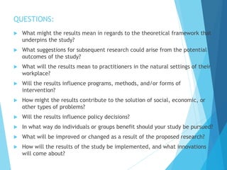 QUESTIONS:
 What might the results mean in regards to the theoretical framework that
underpins the study?
 What suggestions for subsequent research could arise from the potential
outcomes of the study?
 What will the results mean to practitioners in the natural settings of their
workplace?
 Will the results influence programs, methods, and/or forms of
intervention?
 How might the results contribute to the solution of social, economic, or
other types of problems?
 Will the results influence policy decisions?
 In what way do individuals or groups benefit should your study be pursued?
 What will be improved or changed as a result of the proposed research?
 How will the results of the study be implemented, and what innovations
will come about?
 