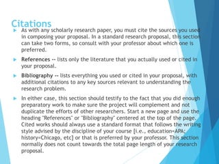 Citations
 As with any scholarly research paper, you must cite the sources you used
in composing your proposal. In a standard research proposal, this section
can take two forms, so consult with your professor about which one is
preferred.
 References -- lists only the literature that you actually used or cited in
your proposal.
 Bibliography -- lists everything you used or cited in your proposal, with
additional citations to any key sources relevant to understanding the
research problem.
 In either case, this section should testify to the fact that you did enough
preparatory work to make sure the project will complement and not
duplicate the efforts of other researchers. Start a new page and use the
heading "References" or "Bibliography" centered at the top of the page.
Cited works should always use a standard format that follows the writing
style advised by the discipline of your course [i.e., education=APA;
history=Chicago, etc] or that is preferred by your professor. This section
normally does not count towards the total page length of your research
proposal.
 