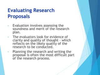 Evaluating Research
Proposals
• Evaluation involves assessing the
soundness and merit of the research
plan.
• The evaluators look for evidence of
clarity and quality of thought – which
reflects on the likely quality of the
research to be conducted.
• Planning the research and writing the
proposal is often the most difficult part
of the research process.
 