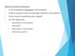 Typical Criteria for Evaluation
A. Is the investigator interested in the problem?
B. Is there a genuine lack of knowledge related to the problem?
C. Is the research needed by other people?
D. Are the objectives:
1. appropriate to the problem?
2. Attainable?
3. Observable or measureable?
4. Sufficiently specific?
59
 