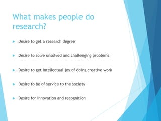 What makes people do
research?
 Desire to get a research degree
 Desire to solve unsolved and challenging problems
 Desire to get intellectual joy of doing creative work
 Desire to be of service to the society
 Desire for innovation and recognition
 