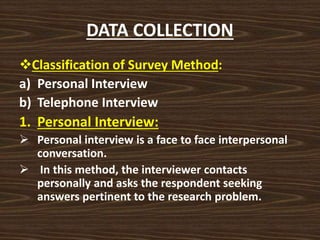 DATA COLLECTION
Classification of Survey Method:
a) Personal Interview
b) Telephone Interview
1. Personal Interview:
 Personal interview is a face to face interpersonal
conversation.
 In this method, the interviewer contacts
personally and asks the respondent seeking
answers pertinent to the research problem.
 