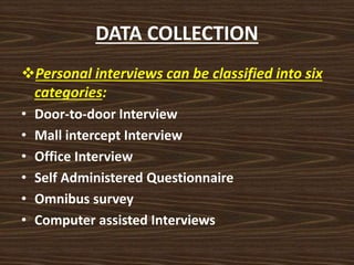 DATA COLLECTION
Personal interviews can be classified into six
categories:
• Door-to-door Interview
• Mall intercept Interview
• Office Interview
• Self Administered Questionnaire
• Omnibus survey
• Computer assisted Interviews
 