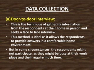 DATA COLLECTION
(a)Door-to-door interview:
• This is the technique of gathering information
from the respondents at their home in person and
seeks a face to face interview.
• This method is ideal as it allows the respondents
to provide answers in a comfortable home
environment.
• But in some circumstances, the respondents might
not participate, as they might be busy at their work
place and their require much time.
 