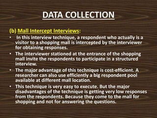 DATA COLLECTION
(b) Mall Intercept Interviews:
• In this interview technique, a respondent who actually is a
visitor to a shopping mall is intercepted by the interviewer
for obtaining responses.
• The interviewer stationed at the entrance of the shopping
mall invite the respondents to participate in a structured
interview.
• The major advantage of this technique is cost-efficient. A
researcher can also use efficiently a big respondent pool
available at different mall location.
• This technique is very easy to execute. But the major
disadvantages of the technique is getting very low responses
from the respondents. Because they come to the mall for
shopping and not for answering the questions.
 