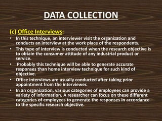 DATA COLLECTION
(c) Office Interviews:
• In this technique, an interviewer visit the organization and
conducts an interview at the work place of the respondents.
• This type of interview is conducted when the research objective is
to obtain the consumer attitude of any industrial product or
service.
• Probably this technique will be able to generate accurate
responses than home interview technique for such kind of
objective.
• Office interviews are usually conducted after taking prior
appointment from the interviewer.
• In an organization, various categories of employees can provide a
variety of information. A researcher can focus on these different
categories of employees to generate the responses in accordance
to the specific research objective.
 