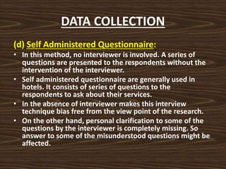 DATA COLLECTION
(d) Self Administered Questionnaire:
• In this method, no interviewer is involved. A series of
questions are presented to the respondents without the
intervention of the interviewer.
• Self administered questionnaire are generally used in
hotels. It consists of series of questions to the
respondents to ask about their services.
• In the absence of interviewer makes this interview
technique bias free from the view point of the research.
• On the other hand, personal clarification to some of the
questions by the interviewer is completely missing. So
answer to some of the misunderstood questions might be
affected.
 