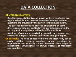 DATA COLLECTION
(e) Omnibus Surveys:
• Omnibus survey is that type of survey which is conducted in a
regular schedule with personal interviews where a series of
questions are provided by the survey-conducting company.
• The questionnaire consists of series of questions on some
diverse research topics particularly in marketing research, the
set of question might be provided by different clients.
• As a form of continuous marketing research, such surveys are
conducted at regular intervals and covers a range of topics.
For Example: The need of data for before and after study can be
easily fulfilled through omnibus survey technique as
respondents can be easily tracked. However, there might be
respondent’s unwillingness to answer because of monotony
and boredom.
 