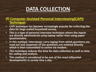 DATA COLLECTION
(f) Computer-Assisted Personal Interviewing(CAPI)
Technique:
• CAPI technique has become increasingly popular for collecting the
data for large scaled household survey.
• This is a type of personal interview technique where the inputs
are directly administered using laptop rather than using paper
questionnaire.
• In this method, interviewer carry laptop from which questions are
read out and responses of the questions are entered directly,
which is then transmitted to centre via modem.
• This technique reduces the time for data collection as well as time
for coding and analysis.
• This method is considered to be one of the most influential
developments in survey now a day.
 