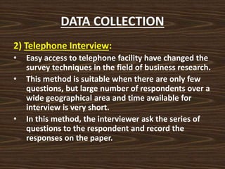 DATA COLLECTION
2) Telephone Interview:
• Easy access to telephone facility have changed the
survey techniques in the field of business research.
• This method is suitable when there are only few
questions, but large number of respondents over a
wide geographical area and time available for
interview is very short.
• In this method, the interviewer ask the series of
questions to the respondent and record the
responses on the paper.
 