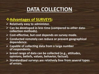 DATA COLLECTION
Advantages of SURVEYS:
 Relatively easy to administer.
 Can be developed in less time (compared to other data-
collection methods).
 Cost-effective, but cost depends on survey mode.
 Conducted remotely can reduce or prevent geographical
dependence.
 Capable of collecting data from a large number
of respondents.
 broad range of data can be collected (e.g., attitudes,
opinions, beliefs, values, behavior, factual).
 Standardized surveys are relatively free from several types
of errors.
 
