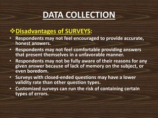 DATA COLLECTION
Disadvantages of SURVEYS:
• Respondents may not feel encouraged to provide accurate,
honest answers.
• Respondents may not feel comfortable providing answers
that present themselves in a unfavorable manner.
• Respondents may not be fully aware of their reasons for any
given answer because of lack of memory on the subject, or
even boredom.
• Surveys with closed-ended questions may have a lower
validity rate than other question types.
• Customized surveys can run the risk of containing certain
types of errors.
 