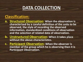 DATA COLLECTION
Classification:
a. Structured Observation: When the observation is
characterized by a careful definition of the units to be
observed, the style of recording the observed
information, standardized conditions of observation
and the selection of related data of observation.
b. Unstructured Observation: When it takes place
without the above characteristics.
c. Participant Observation: When the observer is
member of the group which he is observing then it is
Participant Observation.
 