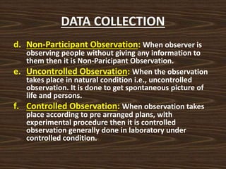 DATA COLLECTION
d. Non-Participant Observation: When observer is
observing people without giving any information to
them then it is Non-Paricipant Observation.
e. Uncontrolled Observation: When the observation
takes place in natural condition i.e., uncontrolled
observation. It is done to get spontaneous picture of
life and persons.
f. Controlled Observation: When observation takes
place according to pre arranged plans, with
experimental procedure then it is controlled
observation generally done in laboratory under
controlled condition.
 