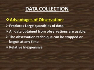 DATA COLLECTION
Advantages of Observation:
Produces Large quantities of data.
All data obtained from observations are usable.
The observation technique can be stopped or
begun at any time.
Relative Inexpensive
 