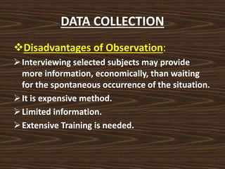 DATA COLLECTION
Disadvantages of Observation:
Interviewing selected subjects may provide
more information, economically, than waiting
for the spontaneous occurrence of the situation.
It is expensive method.
Limited information.
Extensive Training is needed.
 