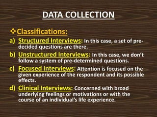 DATA COLLECTION
Classifications:
a) Structured Interviews: In this case, a set of pre-
decided questions are there.
b) Unstructured Interviews: In this case, we don’t
follow a system of pre-determined questions.
c) Focused Interviews: Attention is focused on the
given experience of the respondent and its possible
effects.
d) Clinical Interviews: Concerned with broad
underlying feelings or motivations or with the
course of an individual’s life experience.
 