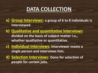 DATA COLLECTION
a) Group Interviews: a group of 6 to 8 individuals is
interviewed.
b) Qualitative and quantitative Interviews:
divided on the basis of subject matter i.e.,
whether qualitative or quantitative.
c) Individual Interviews: Interviewer meets a
single person and interviews him.
d) Selection Interviews: Done for selection of
people for certain jobs.
 
