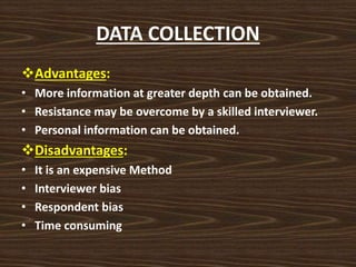 DATA COLLECTION
Advantages:
• More information at greater depth can be obtained.
• Resistance may be overcome by a skilled interviewer.
• Personal information can be obtained.
Disadvantages:
• It is an expensive Method
• Interviewer bias
• Respondent bias
• Time consuming
 