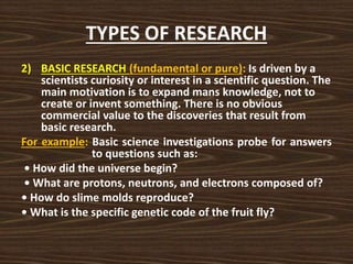 TYPES OF RESEARCH
2) BASIC RESEARCH (fundamental or pure): Is driven by a
scientists curiosity or interest in a scientific question. The
main motivation is to expand mans knowledge, not to
create or invent something. There is no obvious
commercial value to the discoveries that result from
basic research.
For example: Basic science investigations probe for answers
to questions such as:
• How did the universe begin?
• What are protons, neutrons, and electrons composed of?
• How do slime molds reproduce?
• What is the specific genetic code of the fruit fly?
 