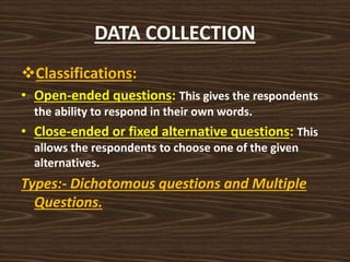 DATA COLLECTION
Classifications:
• Open-ended questions: This gives the respondents
the ability to respond in their own words.
• Close-ended or fixed alternative questions: This
allows the respondents to choose one of the given
alternatives.
Types:- Dichotomous questions and Multiple
Questions.
 
