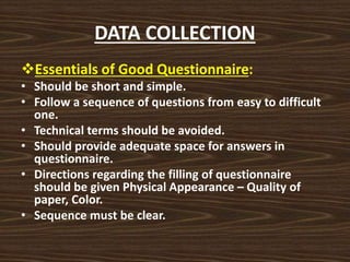 DATA COLLECTION
Essentials of Good Questionnaire:
• Should be short and simple.
• Follow a sequence of questions from easy to difficult
one.
• Technical terms should be avoided.
• Should provide adequate space for answers in
questionnaire.
• Directions regarding the filling of questionnaire
should be given Physical Appearance – Quality of
paper, Color.
• Sequence must be clear.
 