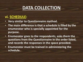 DATA COLLECTION
vi. SCHEDULE:
• Very similar to Questionnaire method.
• The main difference is that a schedule is filled by the
enumerator who is specially appointed for the
purpose.
• Enumerator goes to the respondents, asks them the
questions from the Questionnaire in the order listed,
and records the responses in the space provided.
• Enumerator must be trained in administering the
schedule.
 
