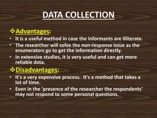 DATA COLLECTION
Advantages:
• It is a useful method in case the informants are illiterate.
• The researcher will solve the non-response issue as the
enumerators go to get the information directly.
• In extensive studies, it is very useful and can get more
reliable data.
Disadvantages:
• It's a very expensive process. It's a method that takes a
lot of time.
• Even in the 'presence of the researcher the respondents'
may not respond to some personal questions.
 
