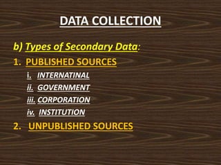 DATA COLLECTION
b) Types of Secondary Data:
1. PUBLISHED SOURCES
i. INTERNATINAL
ii. GOVERNMENT
iii. CORPORATION
iv. INSTITUTION
2. UNPUBLISHED SOURCES
 