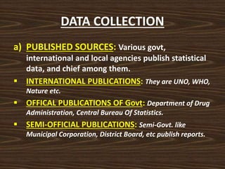 DATA COLLECTION
a) PUBLISHED SOURCES: Various govt,
international and local agencies publish statistical
data, and chief among them.
 INTERNATIONAL PUBLICATIONS: They are UNO, WHO,
Nature etc.
 OFFICAL PUBLICATIONS OF Govt: Department of Drug
Administration, Central Bureau Of Statistics.
 SEMI-OFFICIAL PUBLICATIONS: Semi-Govt. like
Municipal Corporation, District Board, etc publish reports.
 
