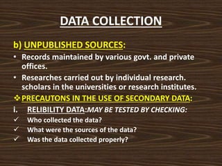 DATA COLLECTION
b) UNPUBLISHED SOURCES:
• Records maintained by various govt. and private
offices.
• Researches carried out by individual research.
scholars in the universities or research institutes.
PRECAUTONS IN THE USE OF SECONDARY DATA:
i. RELIBILITY DATA:MAY BE TESTED BY CHECKING:
 Who collected the data?
 What were the sources of the data?
 Was the data collected properly?
 