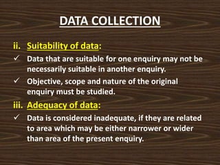DATA COLLECTION
ii. Suitability of data:
 Data that are suitable for one enquiry may not be
necessarily suitable in another enquiry.
 Objective, scope and nature of the original
enquiry must be studied.
iii. Adequacy of data:
 Data is considered inadequate, if they are related
to area which may be either narrower or wider
than area of the present enquiry.
 