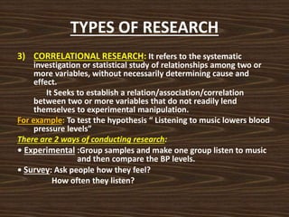 TYPES OF RESEARCH
3) CORRELATIONAL RESEARCH: It refers to the systematic
investigation or statistical study of relationships among two or
more variables, without necessarily determining cause and
effect.
It Seeks to establish a relation/association/correlation
between two or more variables that do not readily lend
themselves to experimental manipulation.
For example: To test the hypothesis “ Listening to music lowers blood
pressure levels”
There are 2 ways of conducting research:
• Experimental :Group samples and make one group listen to music
and then compare the BP levels.
• Survey: Ask people how they feel?
How often they listen?
 