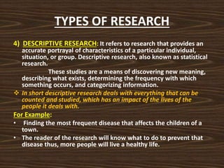 TYPES OF RESEARCH
4) DESCRIPTIVE RESEARCH: It refers to research that provides an
accurate portrayal of characteristics of a particular individual,
situation, or group. Descriptive research, also known as statistical
research.
These studies are a means of discovering new meaning,
describing what exists, determining the frequency with which
something occurs, and categorizing information.
 In short descriptive research deals with everything that can be
counted and studied, which has an impact of the lives of the
people it deals with.
For Example:
• Finding the most frequent disease that affects the children of a
town.
• The reader of the research will know what to do to prevent that
disease thus, more people will live a healthy life.
 