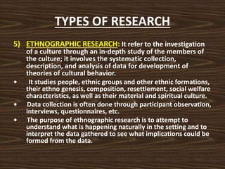 TYPES OF RESEARCH
5) ETHNOGRAPHIC RESEARCH: It refer to the investigation
of a culture through an in-depth study of the members of
the culture; it involves the systematic collection,
description, and analysis of data for development of
theories of cultural behavior.
• It studies people, ethnic groups and other ethnic formations,
their ethno genesis, composition, resettlement, social welfare
characteristics, as well as their material and spiritual culture.
• Data collection is often done through participant observation,
interviews, questionnaires, etc.
• The purpose of ethnographic research is to attempt to
understand what is happening naturally in the setting and to
interpret the data gathered to see what implications could be
formed from the data.
 