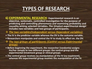 TYPES OF RESEARCH
6) EXPERIMENTAL RESEARCH: Experimental research is an
objective, systematic, controlled investigation for the purpose of
predicting and controlling phenomena and examining probability and
causality among selected variables. The simplest experimental design
includes two variables and two groups of participants.
 The two variables(Independent versus Dependent variables):
• The IV is the predictor variable whereas the DV is the outcome variable.
• Researchers manipulate and control the IV to study its effect on. the DV.
 The two groups of participants (Control versus Experimental
group):
• Before beginning the experiment, the researcher (randomly) assigns
his/her sample to two different groups: the control group and the
experimental (treatment group or clinical group).
• The control group receives no manipulation of the IV (no treatment),
whereas the experimental group receives the manipulation of the IV.
 