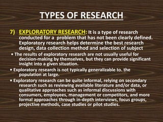 TYPES OF RESEARCH
7) EXPLORATORY RESEARCH: It is a type of research
conducted for a problem that has not been clearly defined.
Exploratory research helps determine the best research
design, data collection method and selection of subject
• The results of exploratory research are not usually useful for
decision-making by themselves, but they can provide significant
insight into a given situation.
• Exploratory research is not typically generalizable to. the
population at large.
• Exploratory research can be quite informal, relying on secondary
research such as reviewing available literature and/or data, or
qualitative approaches such as informal discussions with
consumers, employees, management or competitors, and more
formal approaches through in-depth interviews, focus groups,
projective methods, case studies or pilot studies.
 