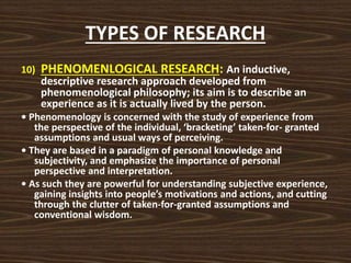 TYPES OF RESEARCH
10) PHENOMENLOGICAL RESEARCH: An inductive,
descriptive research approach developed from
phenomenological philosophy; its aim is to describe an
experience as it is actually lived by the person.
• Phenomenology is concerned with the study of experience from
the perspective of the individual, ‘bracketing’ taken-for- granted
assumptions and usual ways of perceiving.
• They are based in a paradigm of personal knowledge and
subjectivity, and emphasize the importance of personal
perspective and interpretation.
• As such they are powerful for understanding subjective experience,
gaining insights into people’s motivations and actions, and cutting
through the clutter of taken-for-granted assumptions and
conventional wisdom.
 