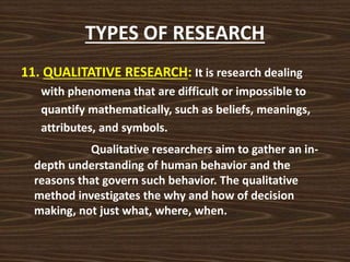 TYPES OF RESEARCH
11. QUALITATIVE RESEARCH: It is research dealing
with phenomena that are difficult or impossible to
quantify mathematically, such as beliefs, meanings,
attributes, and symbols.
Qualitative researchers aim to gather an in-
depth understanding of human behavior and the
reasons that govern such behavior. The qualitative
method investigates the why and how of decision
making, not just what, where, when.
 
