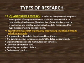 TYPES OF RESEARCH
12. QUANTITATIVE RESEARCH: It refers to the systematic empirical
investigation of any phenomena via statistical, mathematical or
computational techniques. The objective of quantitative research
is to develop and employ mathematical models, theories and/or
hypotheses pertaining to phenomena.
 Quantitative research is generally made using scientific methods,
which can include:
• The generation of models, theories and hypotheses.
• The development of instruments and methods for measurement.
• Experimental control and manipulation of variables.
• Collection of empirical data.
• Modeling and analysis of data.
• Evaluation of results.
 