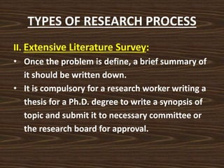 TYPES OF RESEARCH PROCESS
II. Extensive Literature Survey:
• Once the problem is define, a brief summary of
it should be written down.
• It is compulsory for a research worker writing a
thesis for a Ph.D. degree to write a synopsis of
topic and submit it to necessary committee or
the research board for approval.
 