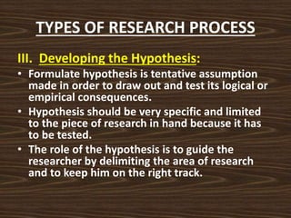 TYPES OF RESEARCH PROCESS
III. Developing the Hypothesis:
• Formulate hypothesis is tentative assumption
made in order to draw out and test its logical or
empirical consequences.
• Hypothesis should be very specific and limited
to the piece of research in hand because it has
to be tested.
• The role of the hypothesis is to guide the
researcher by delimiting the area of research
and to keep him on the right track.
 