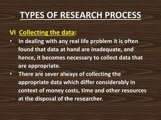 TYPES OF RESEARCH PROCESS
VI Collecting the data:
• In dealing with any real life problem it is often
found that data at hand are inadequate, and
hence, it becomes necessary to collect data that
are appropriate.
• There are sever always of collecting the
appropriate data which differ considerably in
context of money costs, time and other resources
at the disposal of the researcher.
 